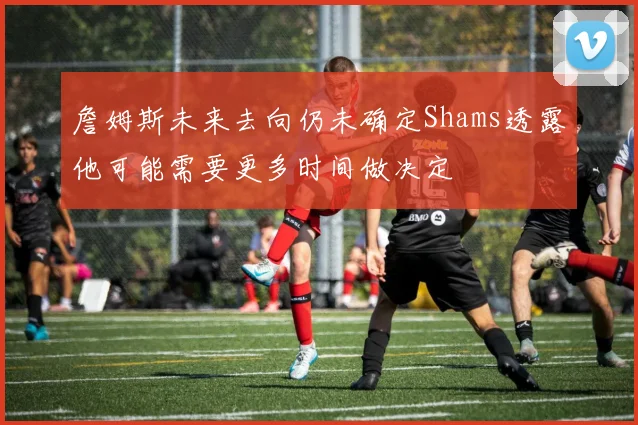 詹姆斯未来去向仍未确定Shams透露他可能需要更多时间做决定