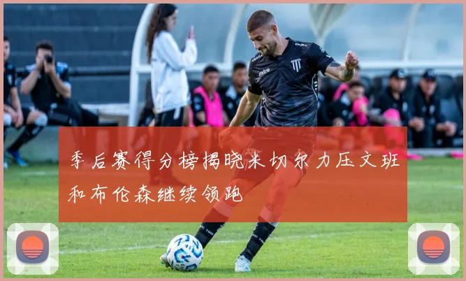 季后赛得分榜揭晓米切尔力压文班和布伦森继续领跑