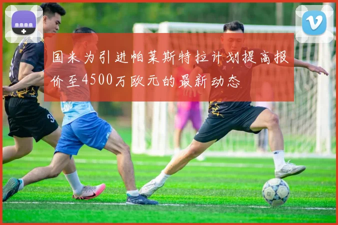国米为引进帕莱斯特拉计划提高报价至4500万欧元的最新动态