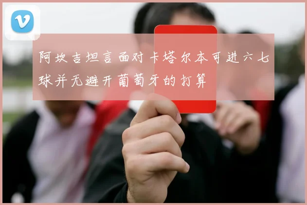 阿坎吉坦言面对卡塔尔本可进六七球并无避开葡萄牙的打算
