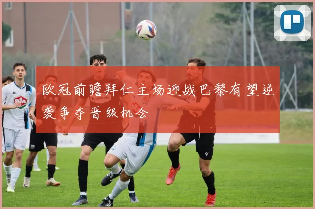 欧冠前瞻拜仁主场迎战巴黎有望逆袭争夺晋级机会