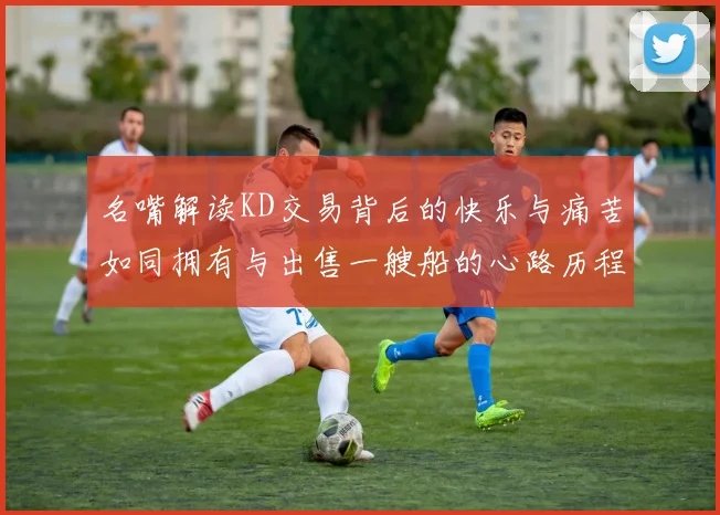 名嘴解读KD交易背后的快乐与痛苦如同拥有与出售一艘船的心路历程