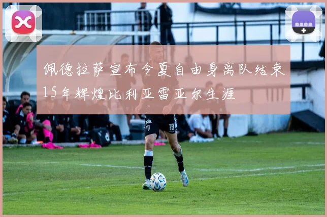 佩德拉萨宣布今夏自由身离队结束15年辉煌比利亚雷亚尔生涯