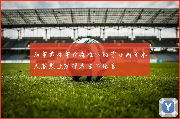 乌布雷称布伦森难以防守小辫子和大脑袋让防守者苦不堪言
