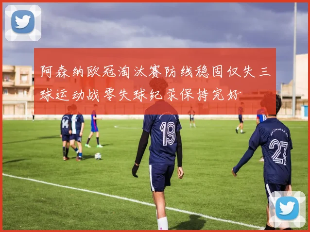 阿森纳欧冠淘汰赛防线稳固仅失三球运动战零失球纪录保持完好