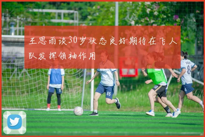 王思雨谈30岁状态良好期待在飞人队发挥领袖作用