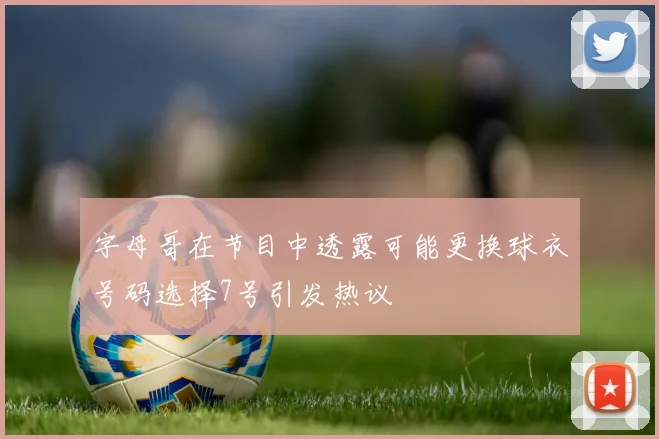 字母哥在节目中透露可能更换球衣号码选择7号引发热议