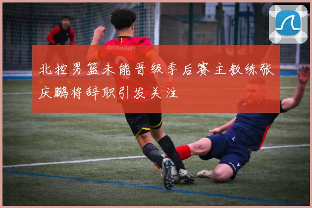 北控男篮未能晋级季后赛主教练张庆鹏将辞职引发关注