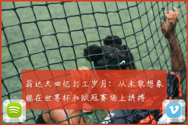 翁达夫回忆打工岁月：从未敢想象能在世界杯和欧冠赛场上拼搏