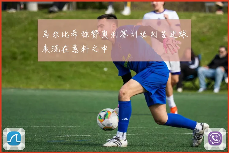 乌尔比希称赞奥利赛训练刻苦进球表现在意料之中