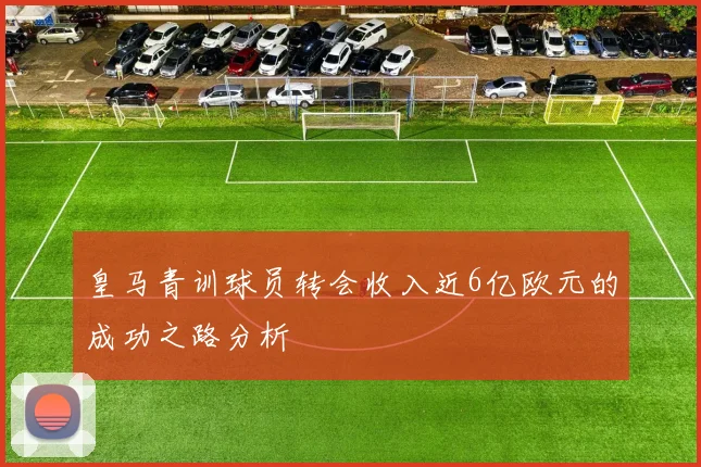 皇马青训球员转会收入近6亿欧元的成功之路分析