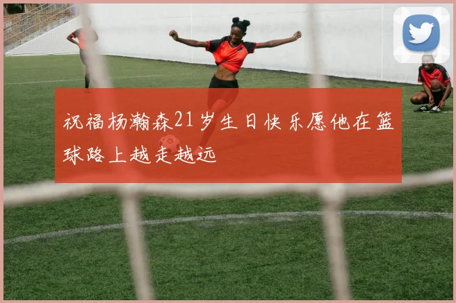 祝福杨瀚森21岁生日快乐愿他在篮球路上越走越远